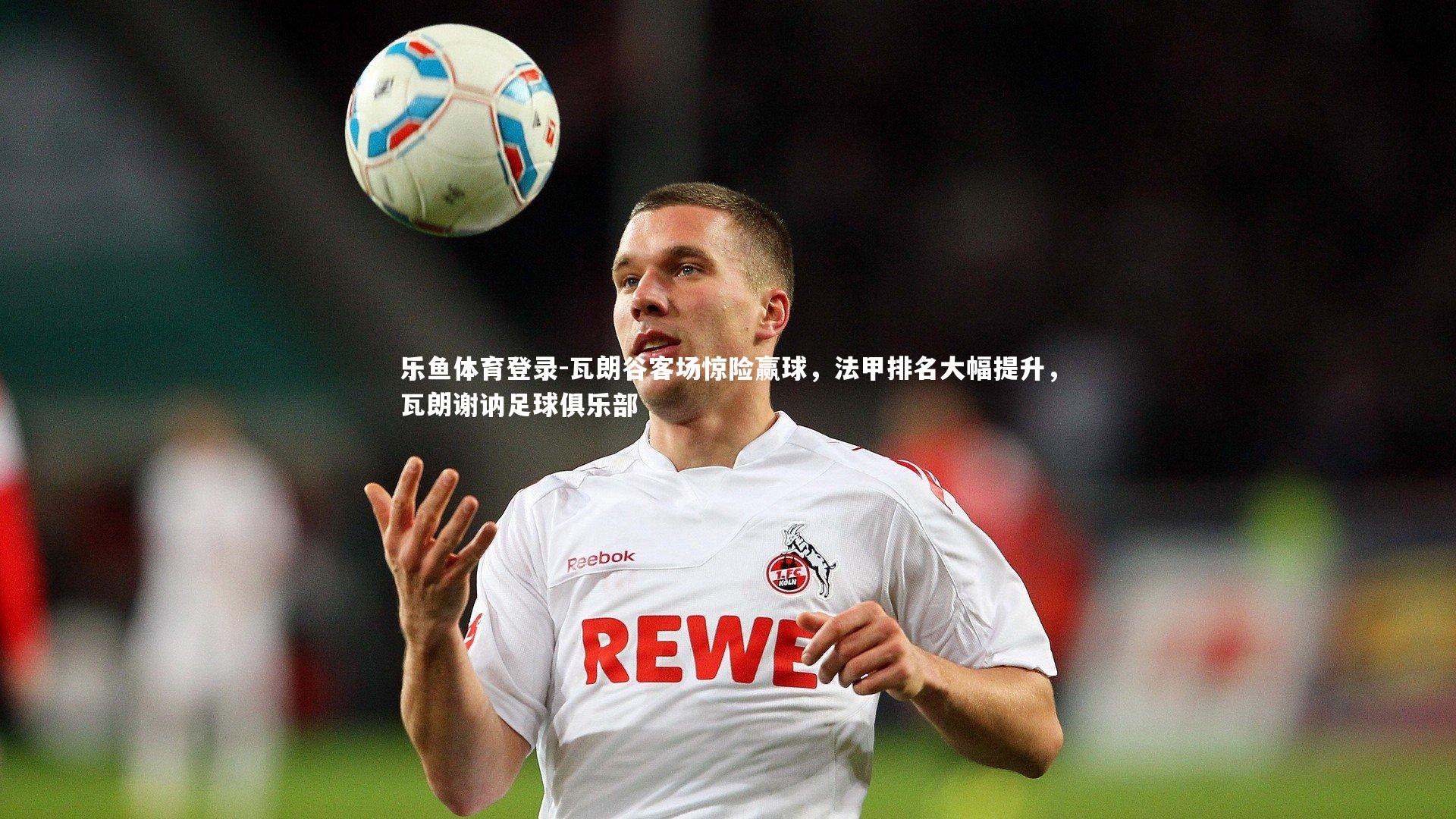 乐鱼体育登录-瓦朗谷客场惊险赢球，法甲排名大幅提升，瓦朗谢讷足球俱乐部